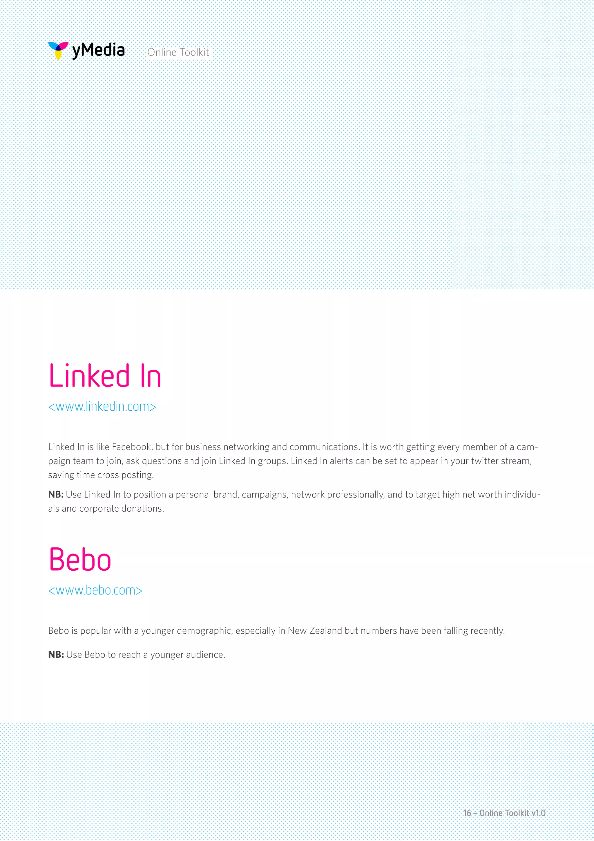 Online Toolkit




Linked In
<www.linkedin.com>

Linked In is like Facebook, but for business networking and communications. It is worth getting every member of a cam-
paign team to join, ask questions and join Linked In groups. Linked In alerts can be set to appear in your twitter stream,
saving time cross posting.
NB: Use Linked In to position a personal brand, campaigns, network professionally, and to target high net worth individu-
als and corporate donations.




Bebo
<www.bebo.com>

Bebo is popular with a younger demographic, especially in New Zealand but numbers have been falling recently.

NB: Use Bebo to reach a younger audience.




                                                                                                       16 - Online Toolkit v1.0
 