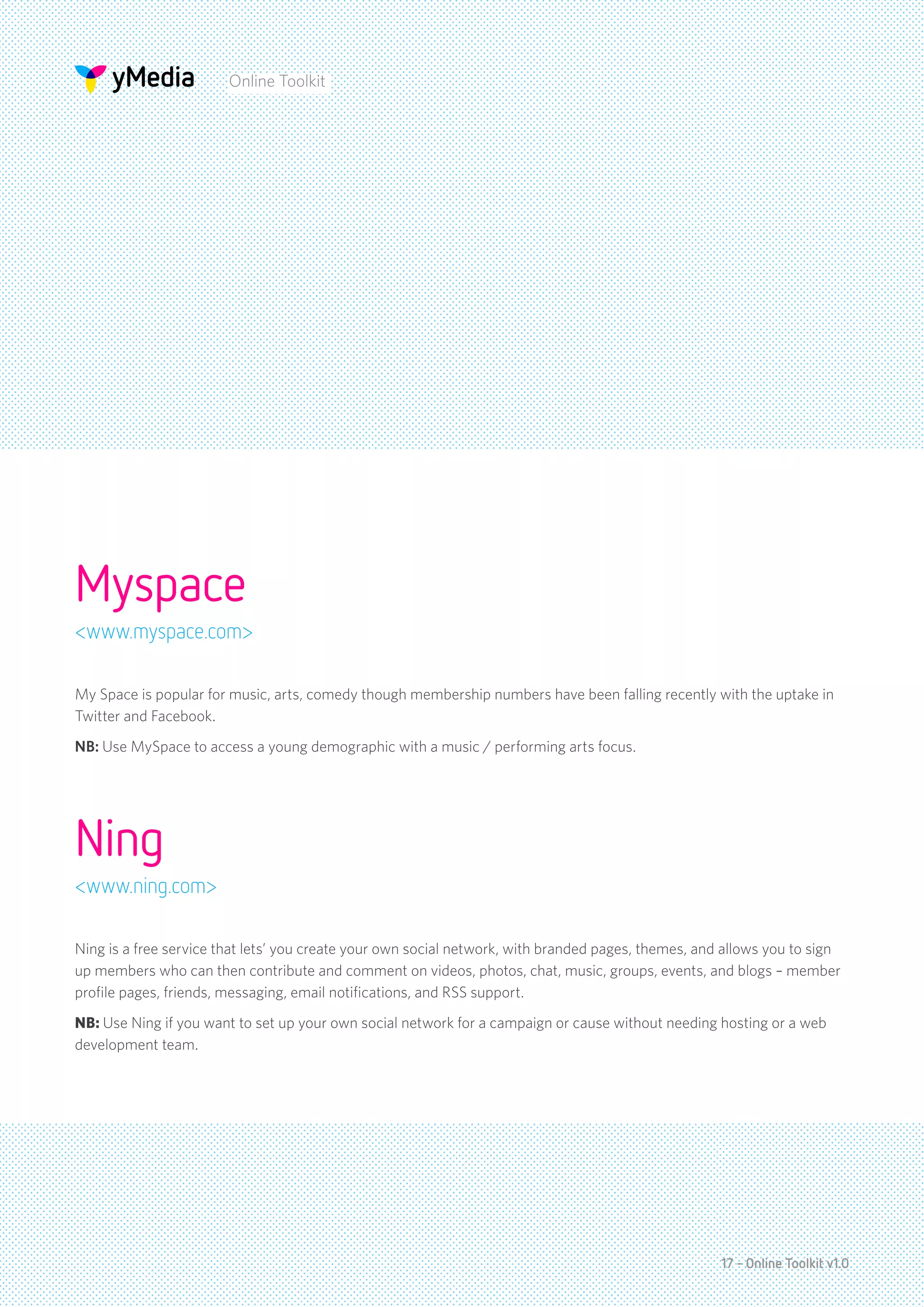 Online Toolkit




Myspace
<www.myspace.com>

My Space is popular for music, arts, comedy though membership numbers have been falling recently with the uptake in
Twitter and Facebook.
NB: Use MySpace to access a young demographic with a music / performing arts focus.




Ning
<www.ning.com>

Ning is a free service that lets’ you create your own social network, with branded pages, themes, and allows you to sign
up members who can then contribute and comment on videos, photos, chat, music, groups, events, and blogs – member
profile pages, friends, messaging, email notifications, and RSS support.
NB: Use Ning if you want to set up your own social network for a campaign or cause without needing hosting or a web
development team.




                                                                                                     17 - Online Toolkit v1.0
 
