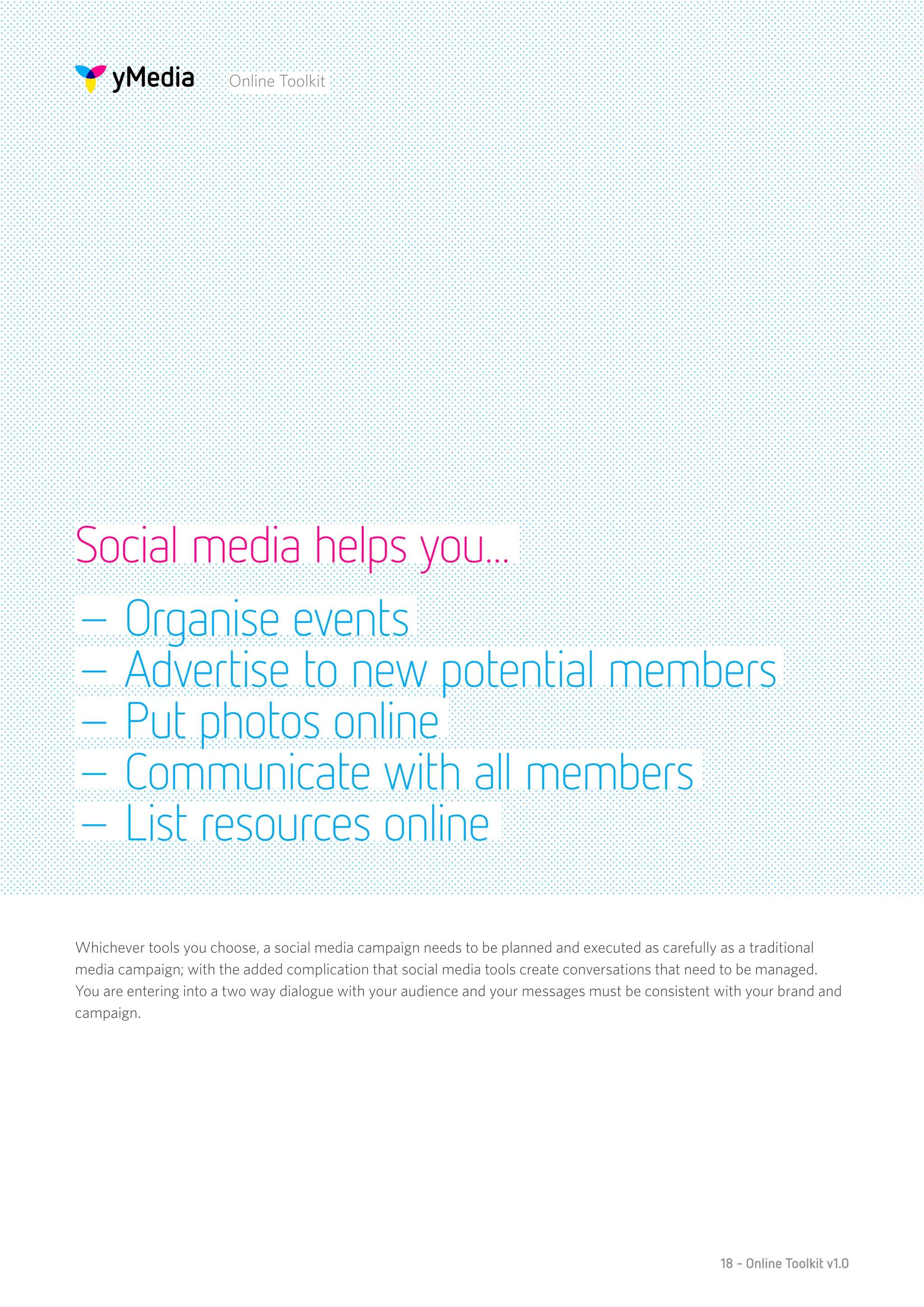 Online Toolkit




Social media helps you...
– Organise events
– Advertise to new potential members
– Put photos online
– Communicate with all members
– List resources online

Whichever tools you choose, a social media campaign needs to be planned and executed as carefully as a traditional
media campaign; with the added complication that social media tools create conversations that need to be managed.
You are entering into a two way dialogue with your audience and your messages must be consistent with your brand and
campaign.




                                                                                                 18 - Online Toolkit v1.0
 