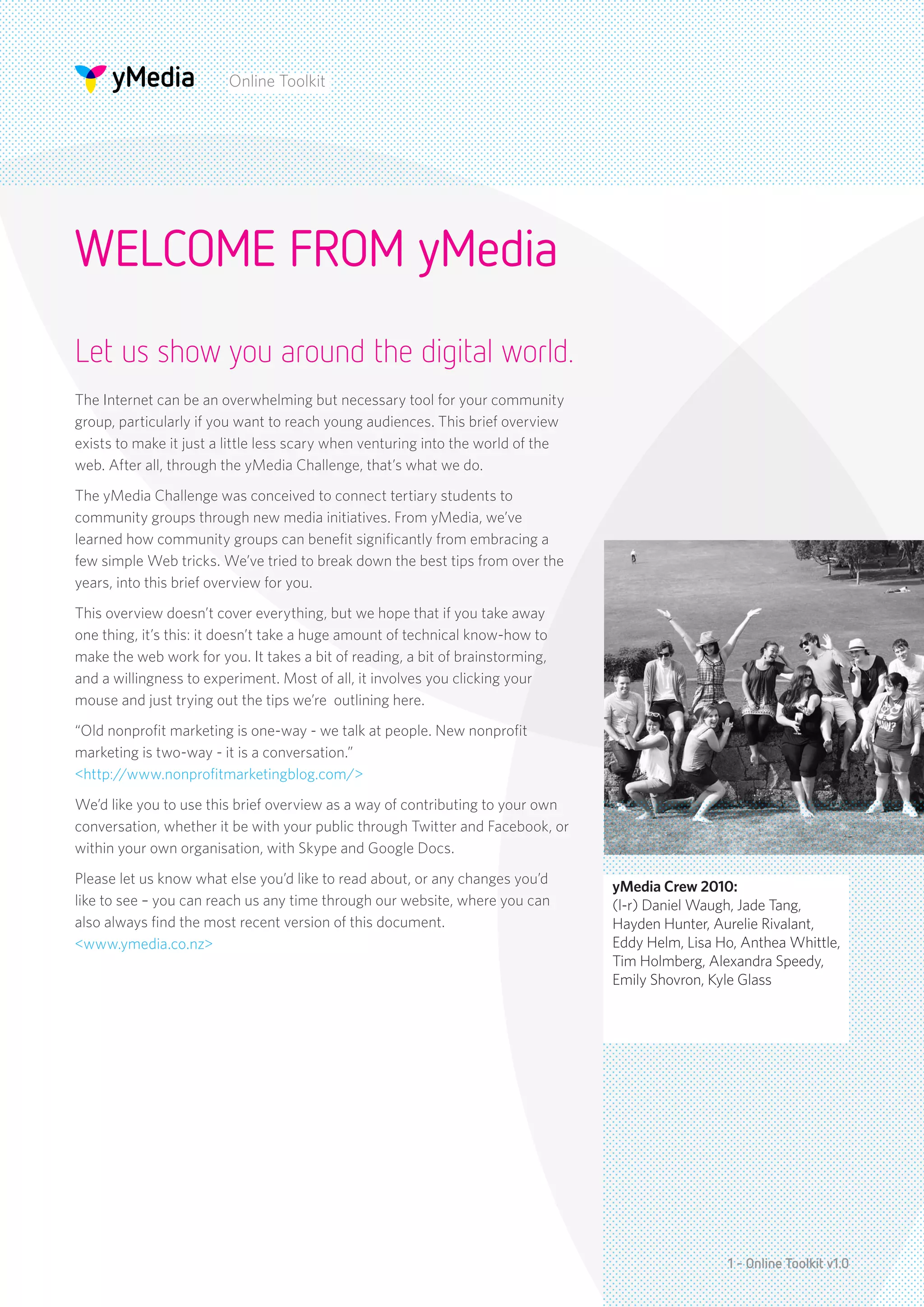 Online Toolkit




WELCOME FROM yMedia
Let us show you around the digital world.
The Internet can be an overwhelming but necessary tool for your community
group, particularly if you want to reach young audiences. This brief overview
exists to make it just a little less scary when venturing into the world of the
web. After all, through the yMedia Challenge, that’s what we do.
The yMedia Challenge was conceived to connect tertiary students to
community groups through new media initiatives. From yMedia, we’ve
learned how community groups can benefit significantly from embracing a
few simple Web tricks. We’ve tried to break down the best tips from over the
years, into this brief overview for you.
This overview doesn’t cover everything, but we hope that if you take away
one thing, it’s this: it doesn’t take a huge amount of technical know-how to
make the web work for you. It takes a bit of reading, a bit of brainstorming,
and a willingness to experiment. Most of all, it involves you clicking your
mouse and just trying out the tips we’re outlining here.
“Old nonprofit marketing is one-way - we talk at people. New nonprofit
marketing is two-way - it is a conversation.”
<http://www.nonprofitmarketingblog.com/>
We’d like you to use this brief overview as a way of contributing to your own
conversation, whether it be with your public through Twitter and Facebook, or
within your own organisation, with Skype and Google Docs.
Please let us know what else you’d like to read about, or any changes you’d
                                                                                  yMedia Crew 2010:
like to see – you can reach us any time through our website, where you can        (l-r) Daniel Waugh, Jade Tang,
also always find the most recent version of this document.                        Hayden Hunter, Aurelie Rivalant,
<www.ymedia.co.nz>                                                                Eddy Helm, Lisa Ho, Anthea Whittle,
                                                                                  Tim Holmberg, Alexandra Speedy,
                                                                                  Emily Shovron, Kyle Glass




                                                                                                   1 - Online Toolkit v1.0
 