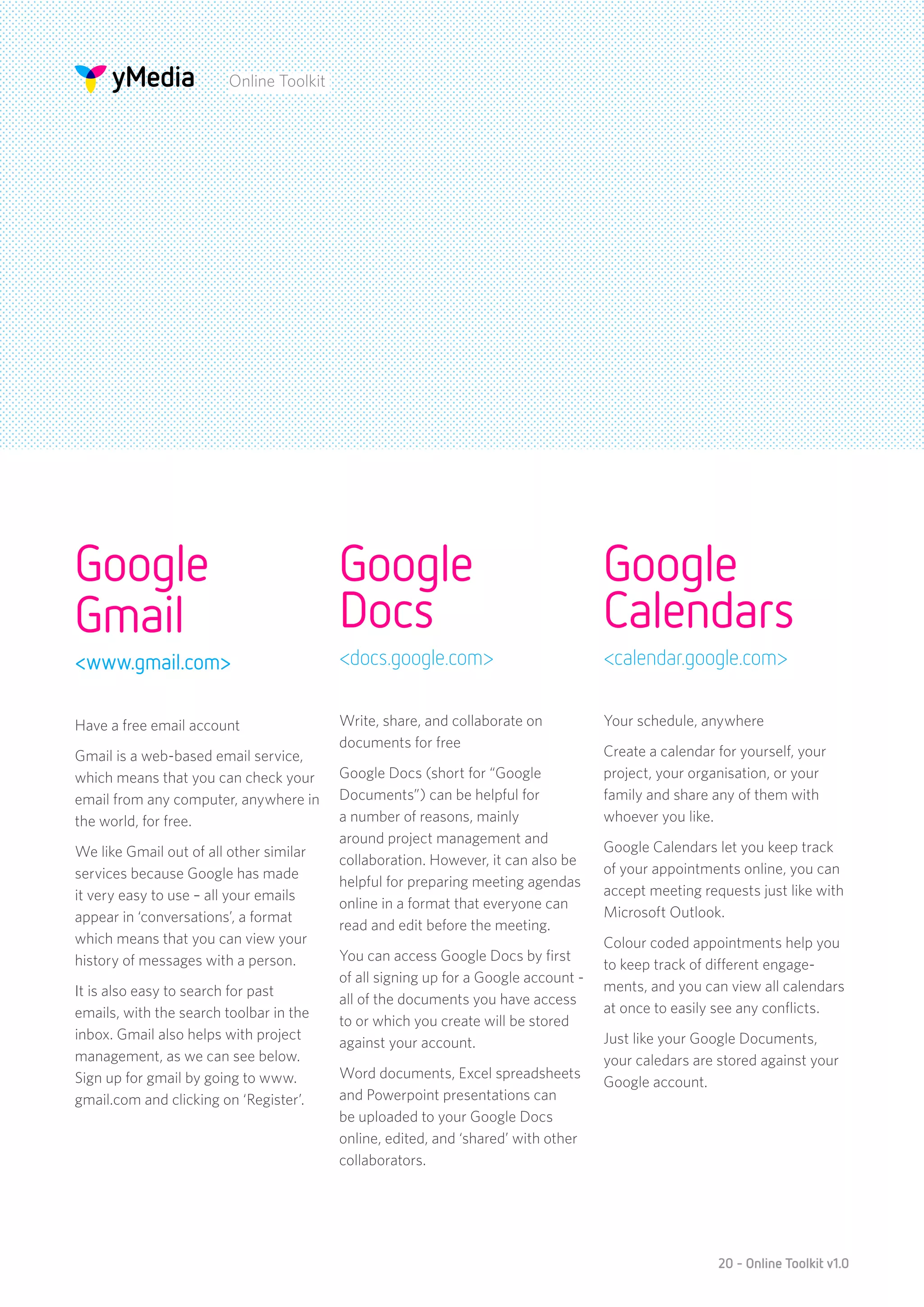 Online Toolkit




Google                                    Google                                     Google
Gmail                                     Docs                                       Calendars
<www.gmail.com>                           <docs.google.com>                          <calendar.google.com>


Have a free email account                 Write, share, and collaborate on           Your schedule, anywhere
                                          documents for free
Gmail is a web-based email service,                                                  Create a calendar for yourself, your
which means that you can check your       Google Docs (short for “Google             project, your organisation, or your
email from any computer, anywhere in      Documents”) can be helpful for             family and share any of them with
the world, for free.                      a number of reasons, mainly                whoever you like.
                                          around project management and
We like Gmail out of all other similar                                               Google Calendars let you keep track
                                          collaboration. However, it can also be
services because Google has made                                                     of your appointments online, you can
                                          helpful for preparing meeting agendas
it very easy to use – all your emails                                                accept meeting requests just like with
                                          online in a format that everyone can
appear in ‘conversations’, a format                                                  Microsoft Outlook.
                                          read and edit before the meeting.
which means that you can view your                                                   Colour coded appointments help you
history of messages with a person.        You can access Google Docs by first
                                                                                     to keep track of different engage-
                                          of all signing up for a Google account -
It is also easy to search for past                                                   ments, and you can view all calendars
                                          all of the documents you have access
emails, with the search toolbar in the                                               at once to easily see any conflicts.
                                          to or which you create will be stored
inbox. Gmail also helps with project                                                 Just like your Google Documents,
                                          against your account.
management, as we can see below.                                                     your caledars are stored against your
Sign up for gmail by going to www.        Word documents, Excel spreadsheets
                                                                                     Google account.
gmail.com and clicking on ‘Register’.     and Powerpoint presentations can
                                          be uploaded to your Google Docs
                                          online, edited, and ‘shared’ with other
                                          collaborators.




                                                                                                       20 - Online Toolkit v1.0
 