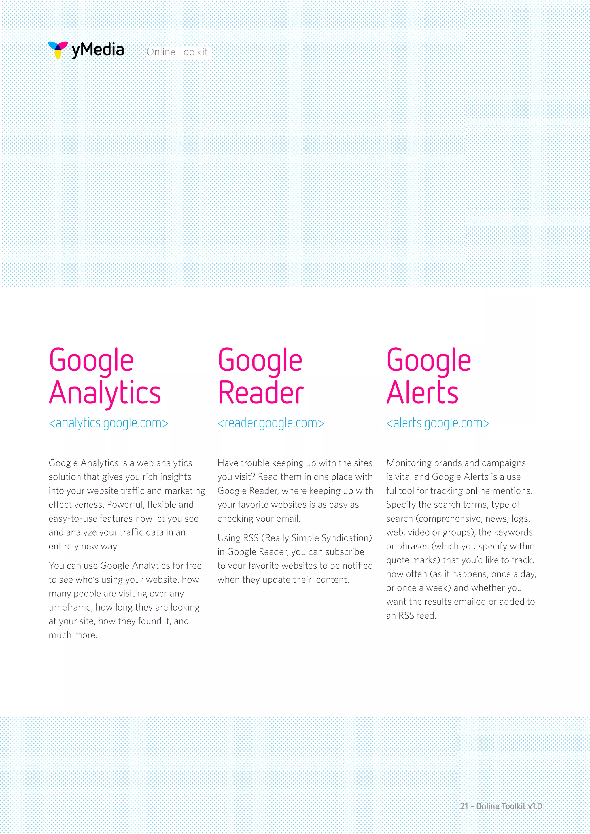 Online Toolkit




Google                                    Google                                     Google
Analytics                                 Reader                                     Alerts
<analytics.google.com>                    <reader.google.com>                        <alerts.google.com>

Google Analytics is a web analytics       Have trouble keeping up with the sites     Monitoring brands and campaigns
solution that gives you rich insights     you visit? Read them in one place with     is vital and Google Alerts is a use-
into your website traffic and marketing   Google Reader, where keeping up with       ful tool for tracking online mentions.
effectiveness. Powerful, flexible and     your favorite websites is as easy as       Specify the search terms, type of
easy-to-use features now let you see      checking your email.                       search (comprehensive, news, logs,
and analyze your traffic data in an                                                  web, video or groups), the keywords
                                          Using RSS (Really Simple Syndication)
entirely new way.                                                                    or phrases (which you specify within
                                          in Google Reader, you can subscribe
                                                                                     quote marks) that you’d like to track,
You can use Google Analytics for free     to your favorite websites to be notified
                                                                                     how often (as it happens, once a day,
to see who’s using your website, how      when they update their content.
                                                                                     or once a week) and whether you
many people are visiting over any
                                                                                     want the results emailed or added to
timeframe, how long they are looking
                                                                                     an RSS feed.
at your site, how they found it, and
much more.




                                                                                                       21 - Online Toolkit v1.0
 