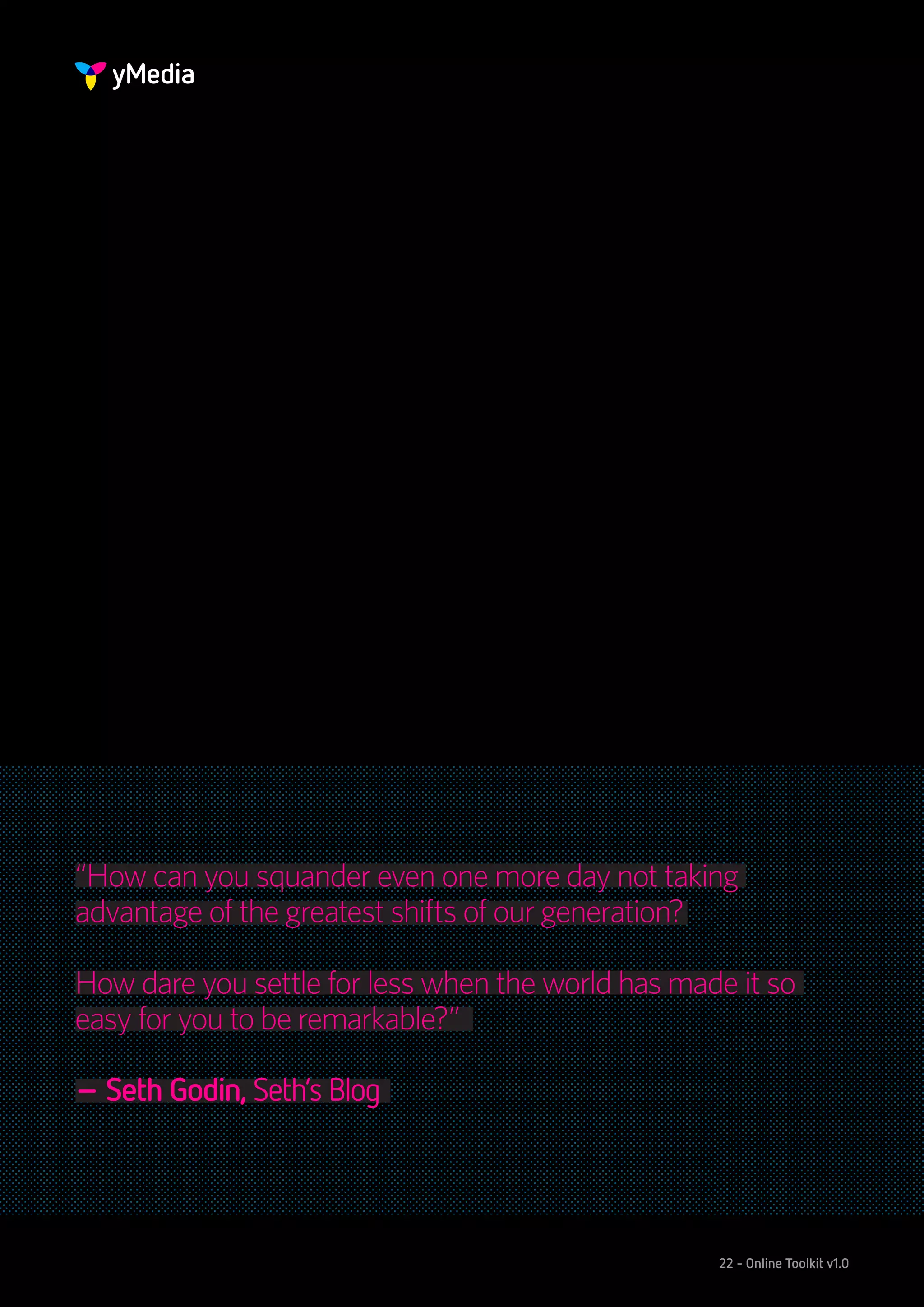 “How can you squander even one more day not taking
advantage of the greatest shifts of our generation?

How dare you settle for less when the world has made it so
easy for you to be remarkable?”

– Seth Godin, Seth’s Blog




                                                   22 - Online Toolkit v1.0
 