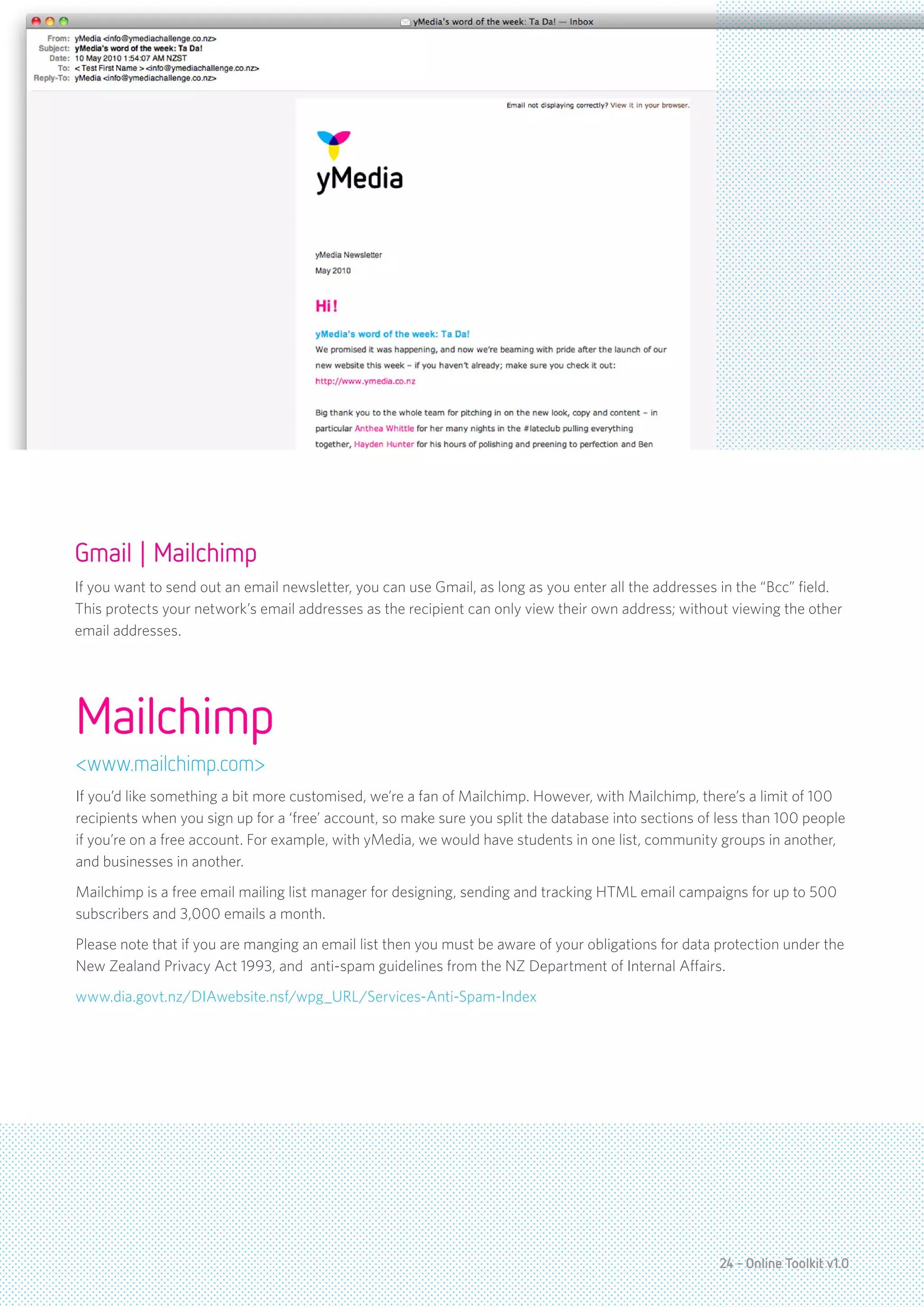 Gmail | Mailchimp
If you want to send out an email newsletter, you can use Gmail, as long as you enter all the addresses in the “Bcc” field.
This protects your network’s email addresses as the recipient can only view their own address; without viewing the other
email addresses.




Mailchimp
<www.mailchimp.com>
If you’d like something a bit more customised, we’re a fan of Mailchimp. However, with Mailchimp, there’s a limit of 100
recipients when you sign up for a ‘free’ account, so make sure you split the database into sections of less than 100 people
if you’re on a free account. For example, with yMedia, we would have students in one list, community groups in another,
and businesses in another.
Mailchimp is a free email mailing list manager for designing, sending and tracking HTML email campaigns for up to 500
subscribers and 3,000 emails a month.
Please note that if you are manging an email list then you must be aware of your obligations for data protection under the
New Zealand Privacy Act 1993, and anti-spam guidelines from the NZ Department of Internal Affairs.
www.dia.govt.nz/DIAwebsite.nsf/wpg_URL/Services-Anti-Spam-Index




                                                                                                      24 - Online Toolkit v1.0
 