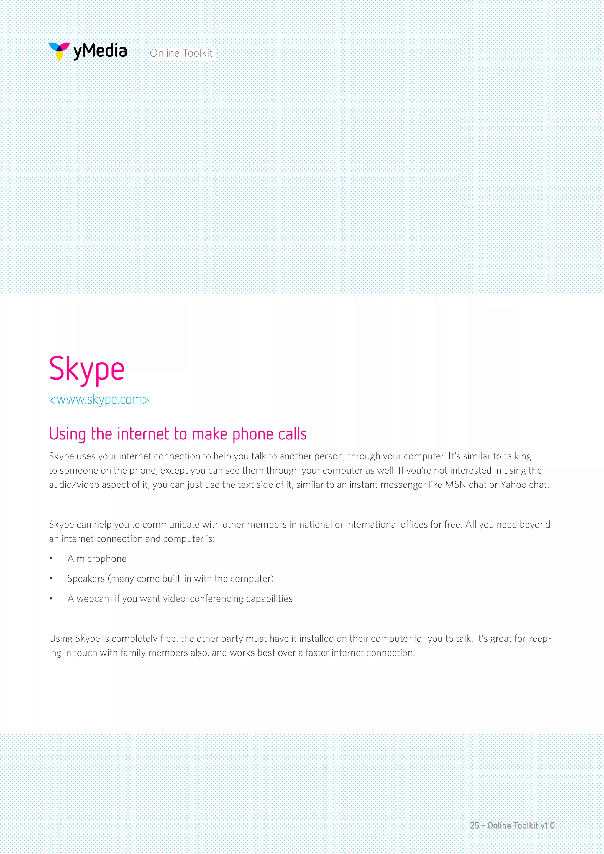 Online Toolkit




Skype
<www.skype.com>

Using the internet to make phone calls
Skype uses your internet connection to help you talk to another person, through your computer. It’s similar to talking
to someone on the phone, except you can see them through your computer as well. If you’re not interested in using the
audio/video aspect of it, you can just use the text side of it, similar to an instant messenger like MSN chat or Yahoo chat.


Skype can help you to communicate with other members in national or international offices for free. All you need beyond
an internet connection and computer is:
•	   A microphone
•	   Speakers (many come built-in with the computer)
•	   A webcam if you want video-conferencing capabilities


Using Skype is completely free, the other party must have it installed on their computer for you to talk. It’s great for keep-
ing in touch with family members also, and works best over a faster internet connection.




                                                                                                         25 - Online Toolkit v1.0
 