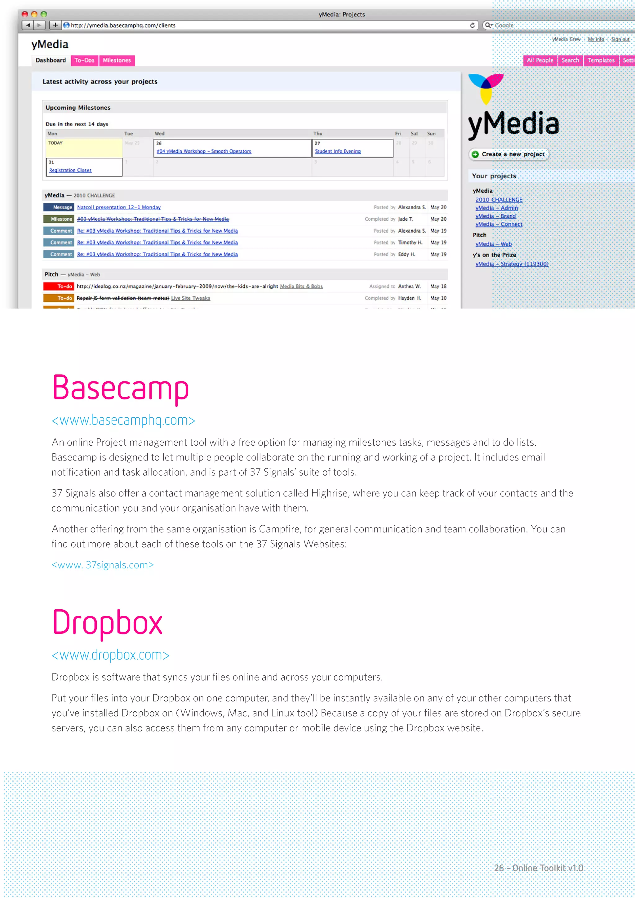Basecamp
<www.basecamphq.com>
An online Project management tool with a free option for managing milestones tasks, messages and to do lists.
Basecamp is designed to let multiple people collaborate on the running and working of a project. It includes email
notification and task allocation, and is part of 37 Signals’ suite of tools.
37 Signals also offer a contact management solution called Highrise, where you can keep track of your contacts and the
communication you and your organisation have with them.
Another offering from the same organisation is Campfire, for general communication and team collaboration. You can
find out more about each of these tools on the 37 Signals Websites:
<www. 37signals.com>




Dropbox
<www.dropbox.com>
Dropbox is software that syncs your files online and across your computers.
Put your files into your Dropbox on one computer, and they’ll be instantly available on any of your other computers that
you’ve installed Dropbox on (Windows, Mac, and Linux too!) Because a copy of your files are stored on Dropbox’s secure
servers, you can also access them from any computer or mobile device using the Dropbox website.




                                                                                                      26 - Online Toolkit v1.0
 