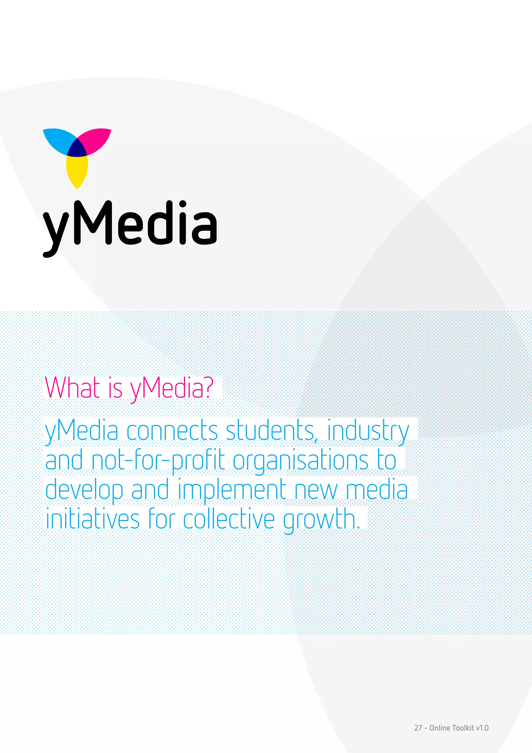 What is yMedia?
yMedia connects students, industry
and not-for-profit organisations to
develop and implement new media
initiatives for collective growth.




                                      27 - Online Toolkit v1.0
 
