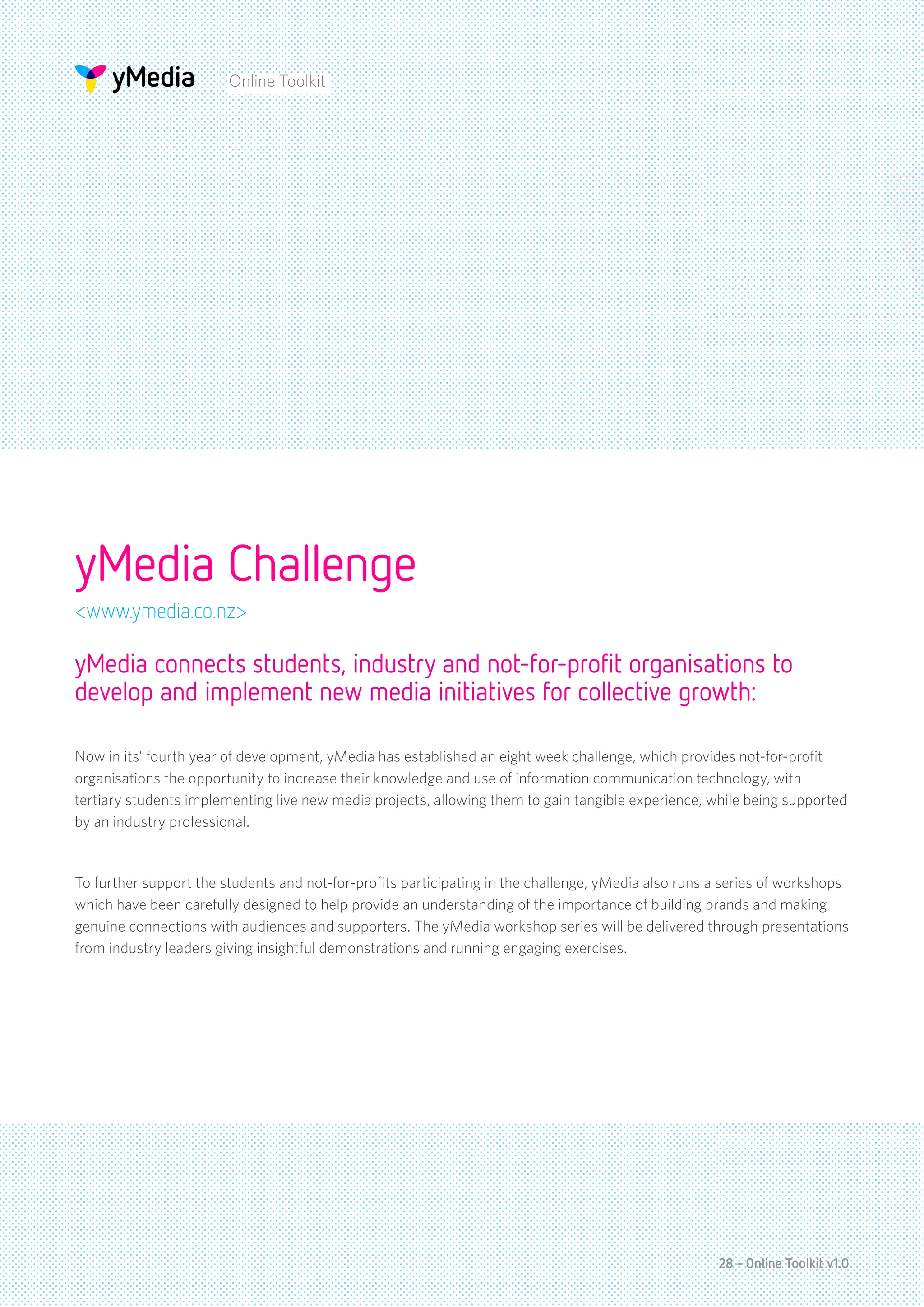 Online Toolkit




yMedia Challenge
<www.ymedia.co.nz>

yMedia connects students, industry and not-for-profit organisations to
develop and implement new media initiatives for collective growth:

Now in its’ fourth year of development, yMedia has established an eight week challenge, which provides not-for-profit
organisations the opportunity to increase their knowledge and use of information communication technology, with
tertiary students implementing live new media projects, allowing them to gain tangible experience, while being supported
by an industry professional.


To further support the students and not-for-profits participating in the challenge, yMedia also runs a series of workshops
which have been carefully designed to help provide an understanding of the importance of building brands and making
genuine connections with audiences and supporters. The yMedia workshop series will be delivered through presentations
from industry leaders giving insightful demonstrations and running engaging exercises.




                                                                                                     28 - Online Toolkit v1.0
 