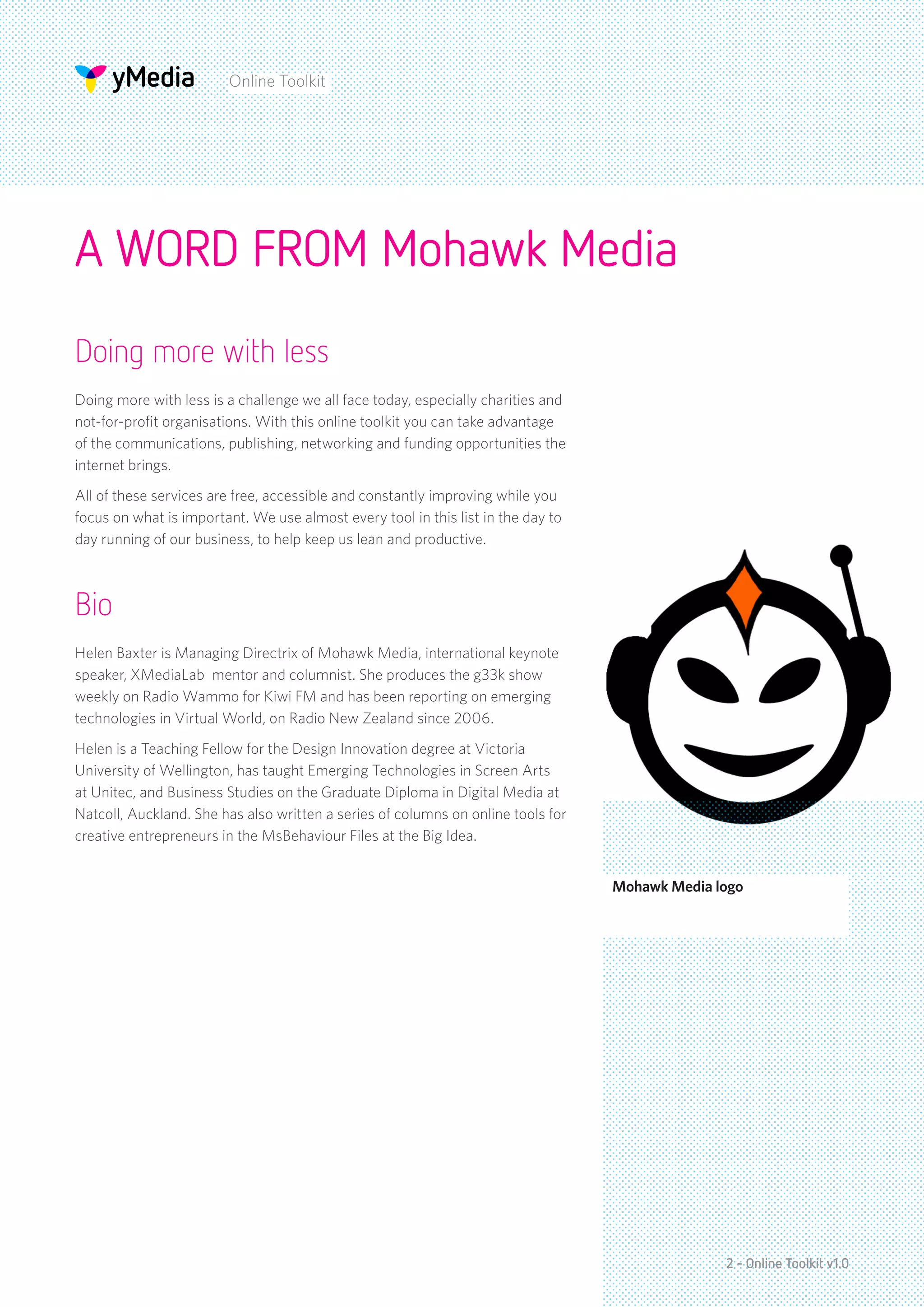Online Toolkit




A WORD FROM Mohawk Media
Doing more with less
Doing more with less is a challenge we all face today, especially charities and
not-for-profit organisations. With this online toolkit you can take advantage
of the communications, publishing, networking and funding opportunities the
internet brings.
All of these services are free, accessible and constantly improving while you
focus on what is important. We use almost every tool in this list in the day to
day running of our business, to help keep us lean and productive.



Bio
Helen Baxter is Managing Directrix of Mohawk Media, international keynote
speaker, XMediaLab mentor and columnist. She produces the g33k show
weekly on Radio Wammo for Kiwi FM and has been reporting on emerging
technologies in Virtual World, on Radio New Zealand since 2006.
Helen is a Teaching Fellow for the Design Innovation degree at Victoria
University of Wellington, has taught Emerging Technologies in Screen Arts
at Unitec, and Business Studies on the Graduate Diploma in Digital Media at
Natcoll, Auckland. She has also written a series of columns on online tools for
creative entrepreneurs in the MsBehaviour Files at the Big Idea.


                                                                                  Mohawk Media logo




                                                                                                2 - Online Toolkit v1.0
 