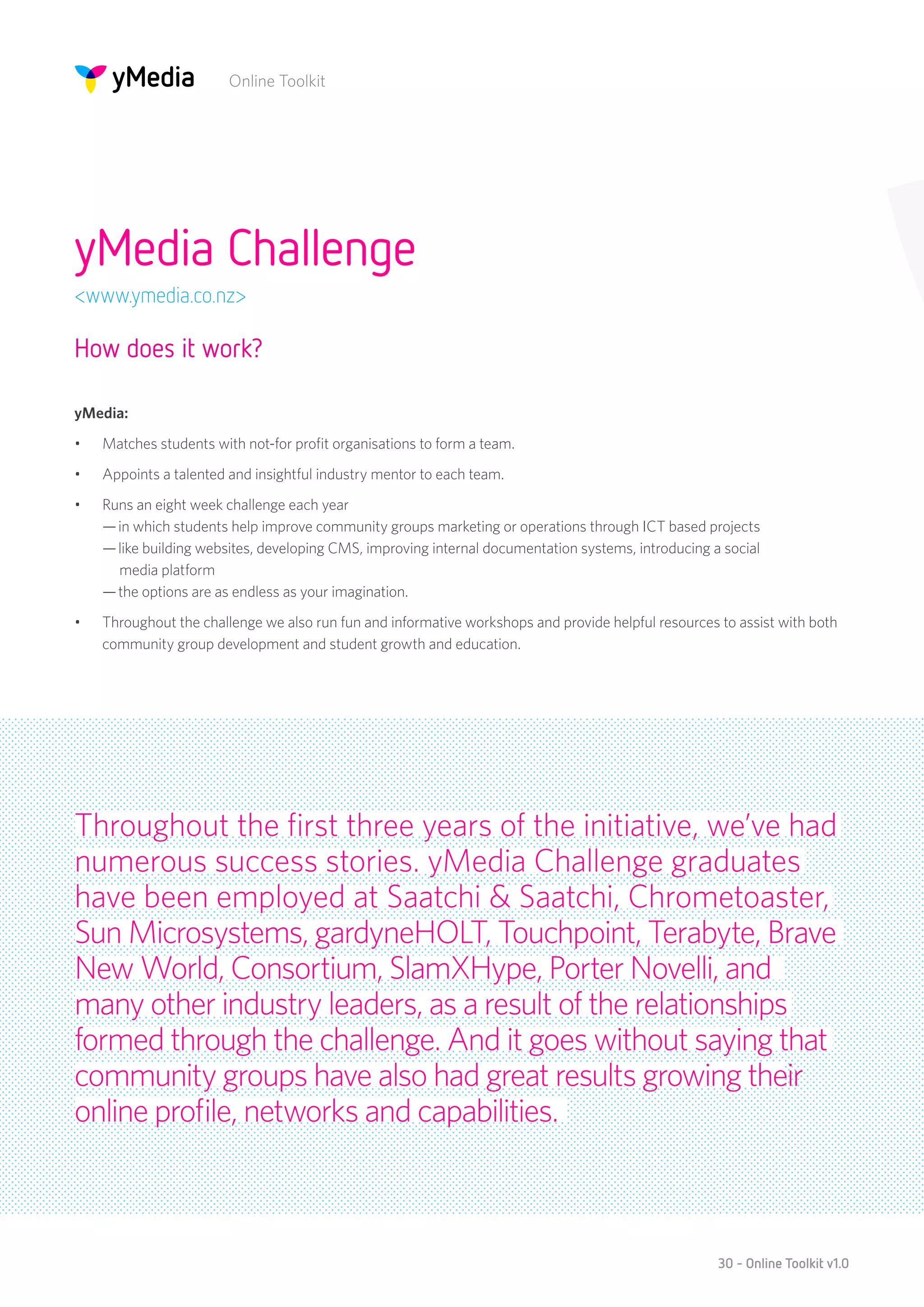 Online Toolkit




yMedia Challenge
<www.ymedia.co.nz>

How does it work?

yMedia:
•	   Matches students with not-for profit organisations to form a team.
•	   Appoints a talented and insightful industry mentor to each team.
•	   Runs an eight week challenge each year 
     — in which students help improve community groups marketing or operations through ICT based projects 
     — like building websites, developing CMS, improving internal documentation systems, introducing a social
       media platform 
     — the options are as endless as your imagination.
•	   Throughout the challenge we also run fun and informative workshops and provide helpful resources to assist with both
     community group development and student growth and education.




Throughout the first three years of the initiative, we’ve had
numerous success stories. yMedia Challenge graduates
have been employed at Saatchi & Saatchi, Chrometoaster,
Sun Microsystems, gardyneHOLT, Touchpoint, Terabyte, Brave
New World, Consortium, SlamXHype, Porter Novelli, and
many other industry leaders, as a result of the relationships
formed through the challenge. And it goes without saying that
community groups have also had great results growing their
online profile, networks and capabilities.



                                                                                                      30 - Online Toolkit v1.0
 