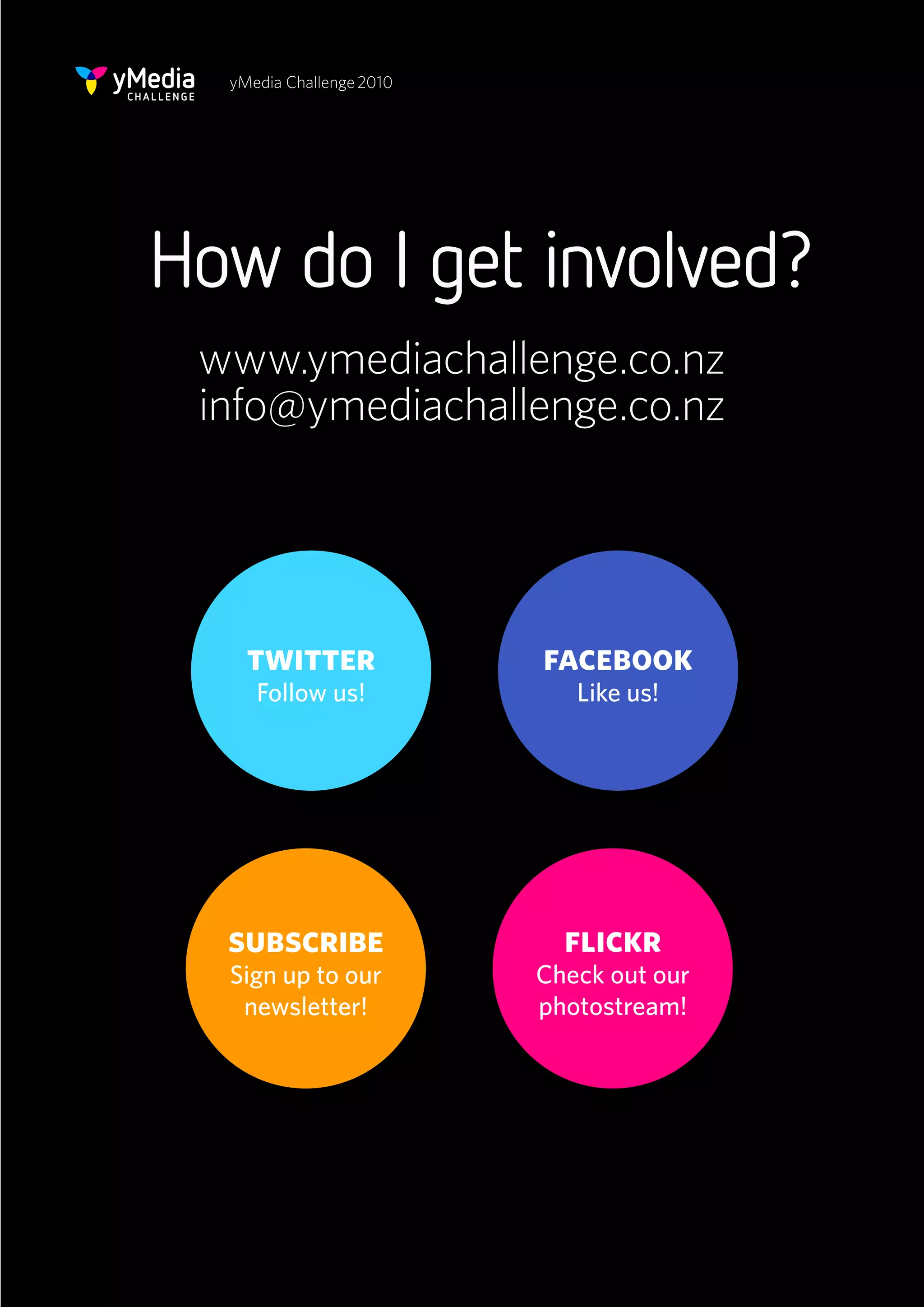 yMedia Challenge 2010




How do I get involved?
 www.ymediachallenge.co.nz
 info@ymediachallenge.co.nz




    twitter               facebook
     Follow us!              Like us!




  subscribe                 flickr
  Sign up to our          Check out our
   newsletter!            photostream!
 