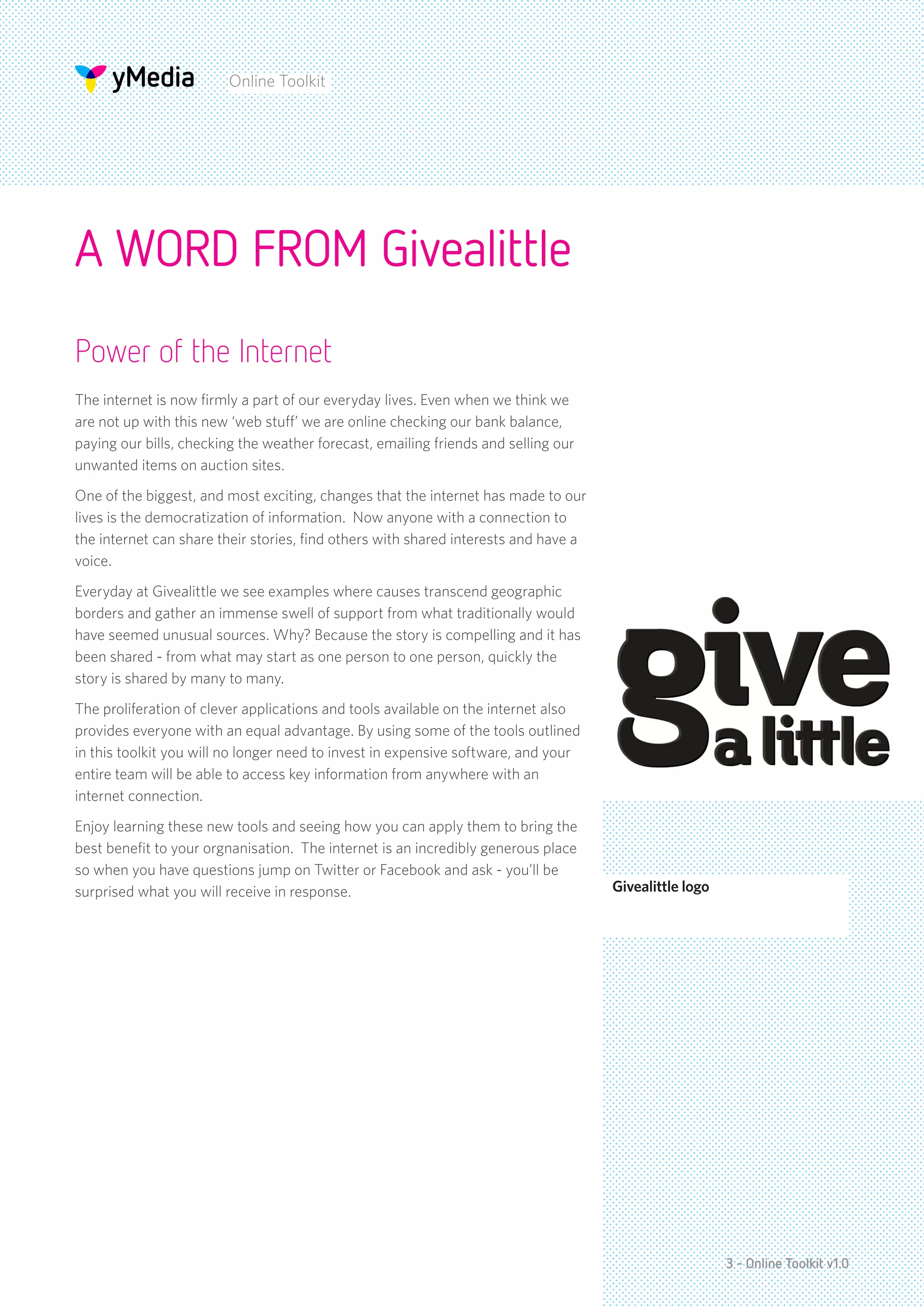 Online Toolkit




A WORD FROM Givealittle
Power of the Internet
The internet is now firmly a part of our everyday lives. Even when we think we
are not up with this new ‘web stuff’ we are online checking our bank balance,
paying our bills, checking the weather forecast, emailing friends and selling our
unwanted items on auction sites.
One of the biggest, and most exciting, changes that the internet has made to our
lives is the democratization of information. Now anyone with a connection to
the internet can share their stories, find others with shared interests and have a
voice.
Everyday at Givealittle we see examples where causes transcend geographic
borders and gather an immense swell of support from what traditionally would
have seemed unusual sources. Why? Because the story is compelling and it has
been shared - from what may start as one person to one person, quickly the
story is shared by many to many.
The proliferation of clever applications and tools available on the internet also
provides everyone with an equal advantage. By using some of the tools outlined
in this toolkit you will no longer need to invest in expensive software, and your
entire team will be able to access key information from anywhere with an
internet connection.
Enjoy learning these new tools and seeing how you can apply them to bring the
best benefit to your orgnanisation. The internet is an incredibly generous place
so when you have questions jump on Twitter or Facebook and ask - you’ll be
surprised what you will receive in response.                                         Givealittle logo




                                                                                                        3 - Online Toolkit v1.0
 