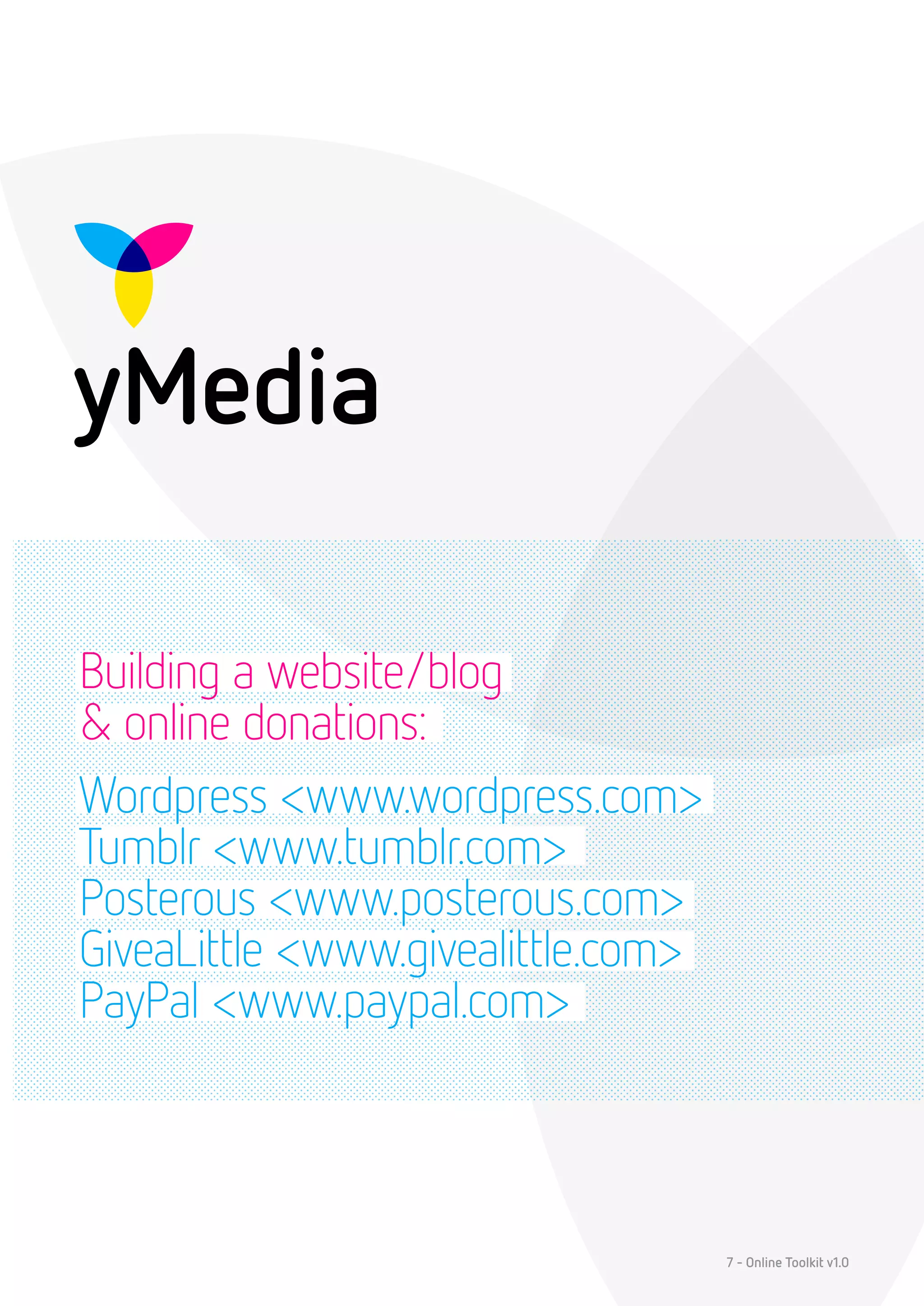 Building a website/blog
& online donations:
Wordpress <www.wordpress.com>
Tumblr <www.tumblr.com>
Posterous <www.posterous.com>
GiveaLittle <www.givealittle.com>
PayPal <www.paypal.com>



                                    7 - Online Toolkit v1.0
 