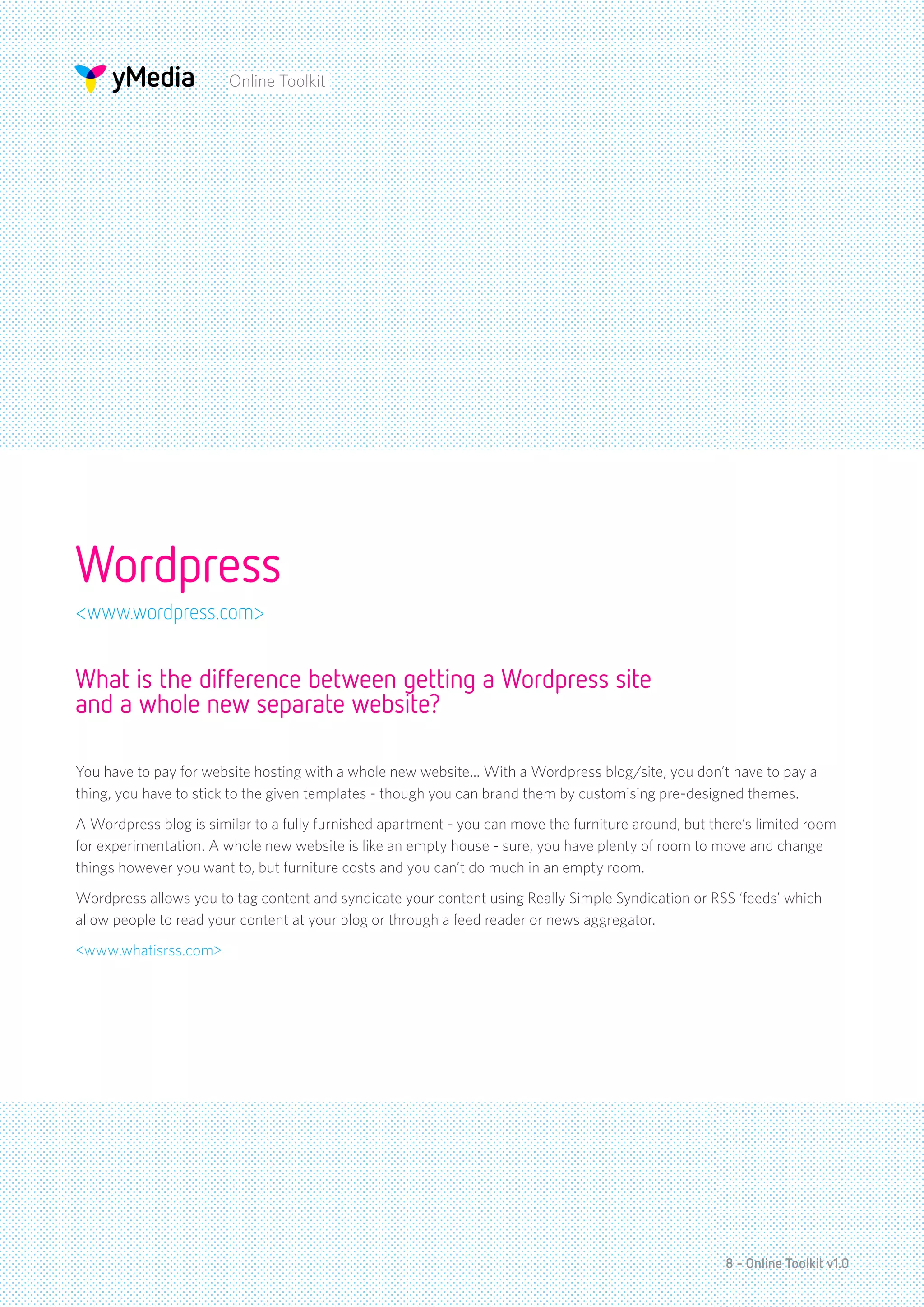 Online Toolkit




Wordpress
<www.wordpress.com>


What is the difference between getting a Wordpress site
and a whole new separate website?

You have to pay for website hosting with a whole new website... With a Wordpress blog/site, you don’t have to pay a
thing, you have to stick to the given templates - though you can brand them by customising pre-designed themes.
A Wordpress blog is similar to a fully furnished apartment - you can move the furniture around, but there’s limited room
for experimentation. A whole new website is like an empty house - sure, you have plenty of room to move and change
things however you want to, but furniture costs and you can’t do much in an empty room.
Wordpress allows you to tag content and syndicate your content using Really Simple Syndication or RSS ‘feeds’ which
allow people to read your content at your blog or through a feed reader or news aggregator.
<www.whatisrss.com>




                                                                                                      8 - Online Toolkit v1.0
 
