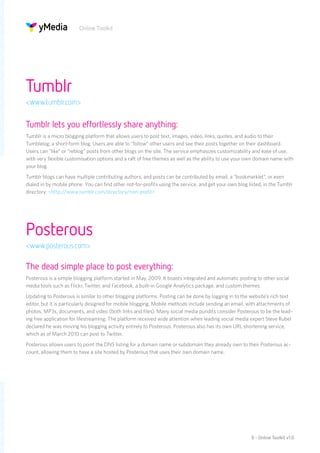 Online Toolkit




Tumblr
<www.tumblr.com>


Tumblr lets you effortlessly share anything:
Tumblr is a micro blogging platform that allows users to post text, images, video, links, quotes, and audio to their
Tumblelog, a short-form blog. Users are able to “follow” other users and see their posts together on their dashboard.
Users can “like” or “reblog” posts from other blogs on the site. The service emphasizes customizability and ease of use,
with very flexible customisation options and a raft of free themes as well as the ability to use your own domain name with
your blog.
Tumblr blogs can have multiple contributing authors, and posts can be contributed by email, a “bookmarklet”, or even
dialed in by mobile phone. You can find other not-for-profits using the service, and get your own blog listed, in the Tumblr
directory: <http://www.tumblr.com/directory/non-profit>




Posterous
<www.posterous.com>

The dead simple place to post everything:
Posterous is a simple blogging platform started in May, 2009. It boasts integrated and automatic posting to other social
media tools such as Flickr, Twitter, and Facebook, a built-in Google Analytics package, and custom themes.
Updating to Posterous is similar to other blogging platforms. Posting can be done by logging in to the website’s rich text
editor, but it is particularly designed for mobile blogging. Mobile methods include sending an email, with attachments of
photos, MP3s, documents, and video (both links and files). Many social media pundits consider Posterous to be the lead-
ing free application for lifestreaming. The platform received wide attention when leading social media expert Steve Rubel
declared he was moving his blogging activity entirely to Posterous. Posterous also has its own URL shortening service,
which as of March 2010 can post to Twitter.
Posterous allows users to point the DNS listing for a domain name or subdomain they already own to their Posterous ac-
count, allowing them to have a site hosted by Posterous that uses their own domain name.




                                                                                                        9 - Online Toolkit v1.0
 