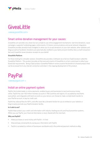Online Toolkit




GiveaLittle
<www.givealittle.com>


Smart online donation management for your causes:
Givealittle.com provides very clever but very simple to use online engagement mechanisms: real-time donations, cause
campaigns, supporter fundraising pages, online events, 2.0 donor communications and social network integration.
Givealittle provides donation tools (widgets) to allow you to accept donations on your own website, other webistes and
blogs as well as Facebook. Donations are automatically credited to your bank account monthly (less a small transaction
fee) and Givealittle issues donation receipts on your behalf.
Givealittle Platform
For those looking for a broader solution, Givealittle also provides a Software-as-a-Service (SaaS) product called the
Givealittle Platform. This product provides all the tools and smarts of Givealittle.co.nz but customised to reflect your
brand and requirements. Being a SaaS product Givealittle Platform owners receive the benefit of a hosted product that
can be accessed form any internet connection and share in the ongoing development of the product.




PayPal
<www.paypal.com >


Install an online payment system:
PayPal, the trusted leader in online payments, enables buyers and businesses to send and receive money
online. PayPal has over 100 million member accounts in 190 countries and regions. It’s accepted by merchants
everywhere, and integrates with bank accounts so your donors can choose to make a simple bank transfer to
your PayPal account, or pay by credit card.
PayPal has reduced fees for NFP’s, and offer tools like a donation button for you to embed on your website or
blog to easily promote your PayPal donation facility.
Is it safe to use?
PayPal helps protect your credit card information with industry-leading security and fraud prevention systems.
When you use PayPal, your financial information is never shared with the merchant.
Why use PayPal?
•	   Make purchases or send money with PayPal – it’s free
•	   Shop and pay conveniently by saving your information with PayPal
•	   PayPal is accepted by millions of businesses worldwide and is the preferred payment method on eBay




                                                                                                      10 - Online Toolkit v1.0
 