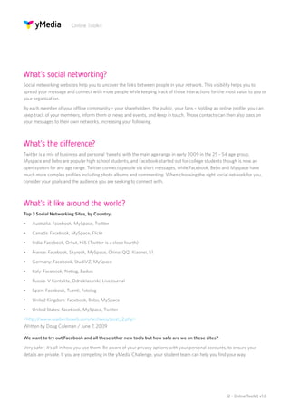 Online Toolkit




What’s social networking?
Social networking websites help you to uncover the links between people in your network. This visibility helps you to
spread your message and connect with more people while keeping track of those interactions for the most value to you or
your organisation.
By each member of your offline community – your shareholders, the public, your fans – holding an online profile, you can
keep track of your members, inform them of news and events, and keep in touch. Those contacts can then also pass on
your messages to their own networks, increasing your following.



What’s the difference?
Twitter is a mix of business and personal ‘tweets’ with the main age range in early 2009 in the 25 - 54 age group.
Myspace and Bebo are popular high school students, and Facebook started out for college students though is now an
open system for any age range. Twitter connects people via short messages, while Facebook, Bebo and Myspace have
much more complex profiles including photo albums and commenting. When choosing the right social network for you,
consider your goals and the audience you are seeking to connect with.



What’s it like around the world?
Top 3 Social Networking Sites, by Country:
•	   Australia: Facebook, MySpace, Twitter
•	   Canada: Facebook, MySpace, Flickr
•	   India: Facebook, Orkut, Hi5 (Twitter is a close fourth)
•	   France: Facebook, Skyrock, MySpace, China: QQ, Xiaonei, 51
•	   Germany: Facebook, StudiVZ, MySpace
•	   Italy: Facebook, Netlog, Badoo
•	   Russia: V Kontakte, Odnoklassniki, LiveJournal
•	   Spain: Facebook, Tuenti, Fotolog
•	   United Kingdom: Facebook, Bebo, MySpace
•	   United States: Facebook, MySpace, Twitter
<http://www.readwriteweb.com/archives/post_2.php>
Written by Doug Coleman / June 7, 2009

We want to try out Facebook and all these other new tools but how safe are we on these sites?
Very safe - it’s all in how you use them. Be aware of your privacy options with your personal accounts, to ensure your
details are private. If you are competing in the yMedia Challenge, your student team can help you find your way.




                                                                                                      12 - Online Toolkit v1.0
 