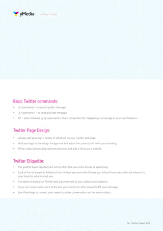 Online Toolkit




Basic Twitter commands:
•	   @<username> – to send a public message
•	   d <username> – to send a private message
•	   RT – when followed by @<username>, this is convention for “retweeting” a message to your own followers



Twitter Page Design:
•	   Always add your logo / avatar to stand out on your Twitter web page.
•	   Add your logo to the design background and adjust the colours to fit with your branding.
•	   Write a description using relevant keywords and add a link to your website.



Twitter Etiquette:
•	   It is good to tweet regularly but not so often that you come across as spamming.
•	   Look at lists of people to follow but don’t follow everyone who follows you, follow those users who are relevant to
     your brand or who interest you.
•	   It is better to keep your Twitter feed input relevant to your subject and audience.
•	   If you can, leave some space at the end your tweets for other people to RT your message.
•	   Use #hashtags to connect your tweets to other conversations on the same subject.




                                                                                                       14 - Online Toolkit v1.0
 