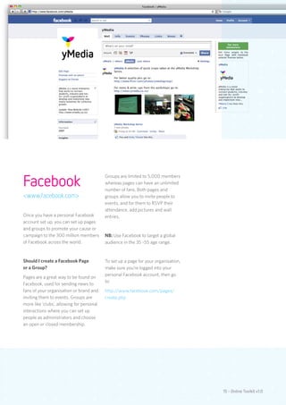 Facebook
                                           Groups are limited to 5,000 members
                                           whereas pages can have an unlimited
                                           number of fans. Both pages and
<www.facebook.com>                         groups allow you to invite people to
                                           events, and for them to RSVP their
                                           attendance, add pictures and wall
Once you have a personal Facebook          entries.
account set up, you can set up pages
and groups to promote your cause or
campaign to the 300 million members        NB: Use Facebook to target a global
of Facebook across the world.              audience in the 35 -55 age range.


Should I create a Facebook Page            To set up a page for your organisation,
or a Group?                                make sure you’re logged into your
                                           personal Facebook account, then go
Pages are a great way to be found on
                                           to:
Facebook, used for sending news to
fans of your organisation or brand and     http://www.facebook.com/pages/
inviting them to events. Groups are        create.php
more like ‘clubs’, allowing for personal
interactions where you can set up
people as administrators and choose
an open or closed membership.




                                                                                     15 - Online Toolkit v1.0
 