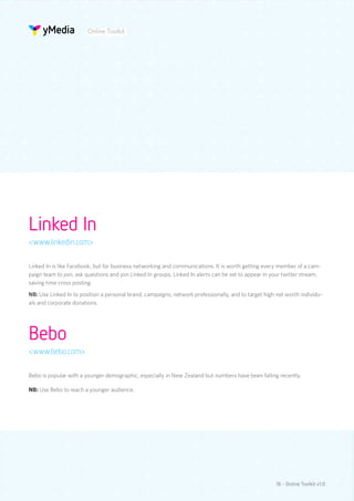 Online Toolkit




Linked In
<www.linkedin.com>

Linked In is like Facebook, but for business networking and communications. It is worth getting every member of a cam-
paign team to join, ask questions and join Linked In groups. Linked In alerts can be set to appear in your twitter stream,
saving time cross posting.
NB: Use Linked In to position a personal brand, campaigns, network professionally, and to target high net worth individu-
als and corporate donations.




Bebo
<www.bebo.com>

Bebo is popular with a younger demographic, especially in New Zealand but numbers have been falling recently.

NB: Use Bebo to reach a younger audience.




                                                                                                       16 - Online Toolkit v1.0
 