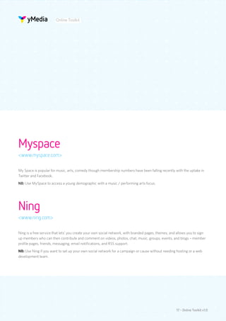 Online Toolkit




Myspace
<www.myspace.com>

My Space is popular for music, arts, comedy though membership numbers have been falling recently with the uptake in
Twitter and Facebook.
NB: Use MySpace to access a young demographic with a music / performing arts focus.




Ning
<www.ning.com>

Ning is a free service that lets’ you create your own social network, with branded pages, themes, and allows you to sign
up members who can then contribute and comment on videos, photos, chat, music, groups, events, and blogs – member
profile pages, friends, messaging, email notifications, and RSS support.
NB: Use Ning if you want to set up your own social network for a campaign or cause without needing hosting or a web
development team.




                                                                                                     17 - Online Toolkit v1.0
 