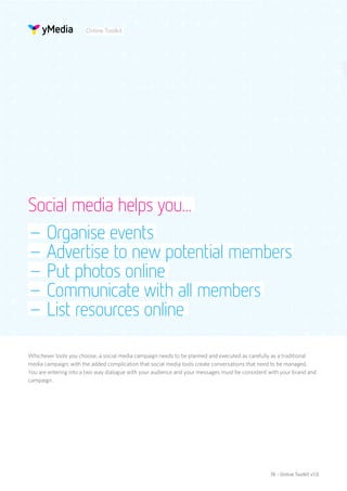 Online Toolkit




Social media helps you...
– Organise events
– Advertise to new potential members
– Put photos online
– Communicate with all members
– List resources online

Whichever tools you choose, a social media campaign needs to be planned and executed as carefully as a traditional
media campaign; with the added complication that social media tools create conversations that need to be managed.
You are entering into a two way dialogue with your audience and your messages must be consistent with your brand and
campaign.




                                                                                                 18 - Online Toolkit v1.0
 