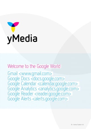 Welcome to the Google World
Gmail <www.gmail.com>
Google Docs <docs.google.com>
Google Calendar <calendar.google.com>
Google Analytics <analytics.google.com>
Google Reader <reader.google.com>
Google Alerts <alerts.google.com>



                                  19 - Online Toolkit v1.0
 