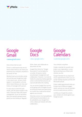 Online Toolkit




Google                                    Google                                     Google
Gmail                                     Docs                                       Calendars
<www.gmail.com>                           <docs.google.com>                          <calendar.google.com>


Have a free email account                 Write, share, and collaborate on           Your schedule, anywhere
                                          documents for free
Gmail is a web-based email service,                                                  Create a calendar for yourself, your
which means that you can check your       Google Docs (short for “Google             project, your organisation, or your
email from any computer, anywhere in      Documents”) can be helpful for             family and share any of them with
the world, for free.                      a number of reasons, mainly                whoever you like.
                                          around project management and
We like Gmail out of all other similar                                               Google Calendars let you keep track
                                          collaboration. However, it can also be
services because Google has made                                                     of your appointments online, you can
                                          helpful for preparing meeting agendas
it very easy to use – all your emails                                                accept meeting requests just like with
                                          online in a format that everyone can
appear in ‘conversations’, a format                                                  Microsoft Outlook.
                                          read and edit before the meeting.
which means that you can view your                                                   Colour coded appointments help you
history of messages with a person.        You can access Google Docs by first
                                                                                     to keep track of different engage-
                                          of all signing up for a Google account -
It is also easy to search for past                                                   ments, and you can view all calendars
                                          all of the documents you have access
emails, with the search toolbar in the                                               at once to easily see any conflicts.
                                          to or which you create will be stored
inbox. Gmail also helps with project                                                 Just like your Google Documents,
                                          against your account.
management, as we can see below.                                                     your caledars are stored against your
Sign up for gmail by going to www.        Word documents, Excel spreadsheets
                                                                                     Google account.
gmail.com and clicking on ‘Register’.     and Powerpoint presentations can
                                          be uploaded to your Google Docs
                                          online, edited, and ‘shared’ with other
                                          collaborators.




                                                                                                       20 - Online Toolkit v1.0
 