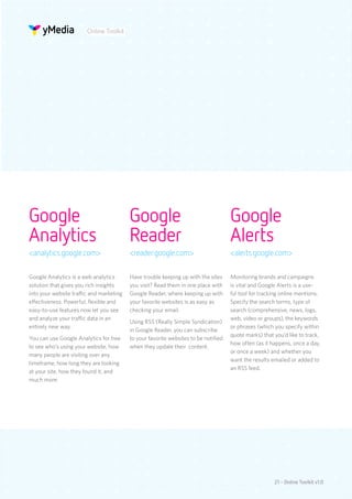 Online Toolkit




Google                                    Google                                     Google
Analytics                                 Reader                                     Alerts
<analytics.google.com>                    <reader.google.com>                        <alerts.google.com>

Google Analytics is a web analytics       Have trouble keeping up with the sites     Monitoring brands and campaigns
solution that gives you rich insights     you visit? Read them in one place with     is vital and Google Alerts is a use-
into your website traffic and marketing   Google Reader, where keeping up with       ful tool for tracking online mentions.
effectiveness. Powerful, flexible and     your favorite websites is as easy as       Specify the search terms, type of
easy-to-use features now let you see      checking your email.                       search (comprehensive, news, logs,
and analyze your traffic data in an                                                  web, video or groups), the keywords
                                          Using RSS (Really Simple Syndication)
entirely new way.                                                                    or phrases (which you specify within
                                          in Google Reader, you can subscribe
                                                                                     quote marks) that you’d like to track,
You can use Google Analytics for free     to your favorite websites to be notified
                                                                                     how often (as it happens, once a day,
to see who’s using your website, how      when they update their content.
                                                                                     or once a week) and whether you
many people are visiting over any
                                                                                     want the results emailed or added to
timeframe, how long they are looking
                                                                                     an RSS feed.
at your site, how they found it, and
much more.




                                                                                                       21 - Online Toolkit v1.0
 
