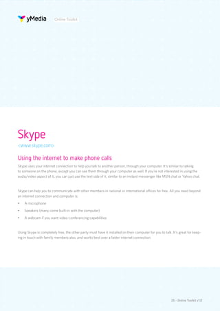 Online Toolkit




Skype
<www.skype.com>

Using the internet to make phone calls
Skype uses your internet connection to help you talk to another person, through your computer. It’s similar to talking
to someone on the phone, except you can see them through your computer as well. If you’re not interested in using the
audio/video aspect of it, you can just use the text side of it, similar to an instant messenger like MSN chat or Yahoo chat.


Skype can help you to communicate with other members in national or international offices for free. All you need beyond
an internet connection and computer is:
•	   A microphone
•	   Speakers (many come built-in with the computer)
•	   A webcam if you want video-conferencing capabilities


Using Skype is completely free, the other party must have it installed on their computer for you to talk. It’s great for keep-
ing in touch with family members also, and works best over a faster internet connection.




                                                                                                         25 - Online Toolkit v1.0
 