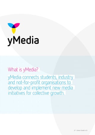What is yMedia?
yMedia connects students, industry
and not-for-profit organisations to
develop and implement new media
initiatives for collective growth.




                                      27 - Online Toolkit v1.0
 