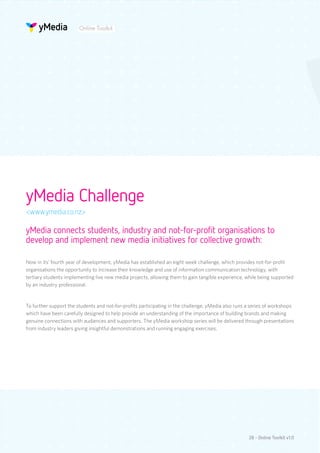 Online Toolkit




yMedia Challenge
<www.ymedia.co.nz>

yMedia connects students, industry and not-for-profit organisations to
develop and implement new media initiatives for collective growth:

Now in its’ fourth year of development, yMedia has established an eight week challenge, which provides not-for-profit
organisations the opportunity to increase their knowledge and use of information communication technology, with
tertiary students implementing live new media projects, allowing them to gain tangible experience, while being supported
by an industry professional.


To further support the students and not-for-profits participating in the challenge, yMedia also runs a series of workshops
which have been carefully designed to help provide an understanding of the importance of building brands and making
genuine connections with audiences and supporters. The yMedia workshop series will be delivered through presentations
from industry leaders giving insightful demonstrations and running engaging exercises.




                                                                                                     28 - Online Toolkit v1.0
 