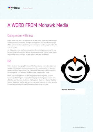 Online Toolkit




A WORD FROM Mohawk Media
Doing more with less
Doing more with less is a challenge we all face today, especially charities and
not-for-profit organisations. With this online toolkit you can take advantage
of the communications, publishing, networking and funding opportunities the
internet brings.
All of these services are free, accessible and constantly improving while you
focus on what is important. We use almost every tool in this list in the day to
day running of our business, to help keep us lean and productive.



Bio
Helen Baxter is Managing Directrix of Mohawk Media, international keynote
speaker, XMediaLab mentor and columnist. She produces the g33k show
weekly on Radio Wammo for Kiwi FM and has been reporting on emerging
technologies in Virtual World, on Radio New Zealand since 2006.
Helen is a Teaching Fellow for the Design Innovation degree at Victoria
University of Wellington, has taught Emerging Technologies in Screen Arts
at Unitec, and Business Studies on the Graduate Diploma in Digital Media at
Natcoll, Auckland. She has also written a series of columns on online tools for
creative entrepreneurs in the MsBehaviour Files at the Big Idea.


                                                                                  Mohawk Media logo




                                                                                                2 - Online Toolkit v1.0
 