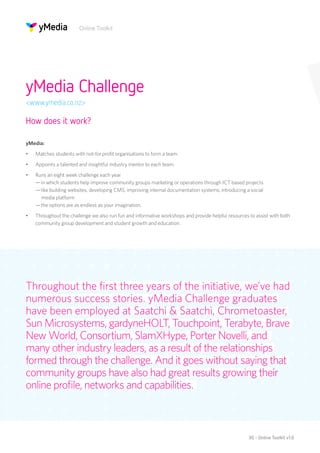 Online Toolkit




yMedia Challenge
<www.ymedia.co.nz>

How does it work?

yMedia:
•	   Matches students with not-for profit organisations to form a team.
•	   Appoints a talented and insightful industry mentor to each team.
•	   Runs an eight week challenge each year 
     — in which students help improve community groups marketing or operations through ICT based projects 
     — like building websites, developing CMS, improving internal documentation systems, introducing a social
       media platform 
     — the options are as endless as your imagination.
•	   Throughout the challenge we also run fun and informative workshops and provide helpful resources to assist with both
     community group development and student growth and education.




Throughout the first three years of the initiative, we’ve had
numerous success stories. yMedia Challenge graduates
have been employed at Saatchi & Saatchi, Chrometoaster,
Sun Microsystems, gardyneHOLT, Touchpoint, Terabyte, Brave
New World, Consortium, SlamXHype, Porter Novelli, and
many other industry leaders, as a result of the relationships
formed through the challenge. And it goes without saying that
community groups have also had great results growing their
online profile, networks and capabilities.



                                                                                                      30 - Online Toolkit v1.0
 