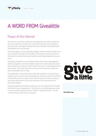 Online Toolkit




A WORD FROM Givealittle
Power of the Internet
The internet is now firmly a part of our everyday lives. Even when we think we
are not up with this new ‘web stuff’ we are online checking our bank balance,
paying our bills, checking the weather forecast, emailing friends and selling our
unwanted items on auction sites.
One of the biggest, and most exciting, changes that the internet has made to our
lives is the democratization of information. Now anyone with a connection to
the internet can share their stories, find others with shared interests and have a
voice.
Everyday at Givealittle we see examples where causes transcend geographic
borders and gather an immense swell of support from what traditionally would
have seemed unusual sources. Why? Because the story is compelling and it has
been shared - from what may start as one person to one person, quickly the
story is shared by many to many.
The proliferation of clever applications and tools available on the internet also
provides everyone with an equal advantage. By using some of the tools outlined
in this toolkit you will no longer need to invest in expensive software, and your
entire team will be able to access key information from anywhere with an
internet connection.
Enjoy learning these new tools and seeing how you can apply them to bring the
best benefit to your orgnanisation. The internet is an incredibly generous place
so when you have questions jump on Twitter or Facebook and ask - you’ll be
surprised what you will receive in response.                                         Givealittle logo




                                                                                                        3 - Online Toolkit v1.0
 