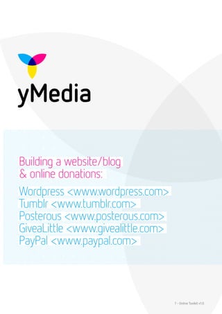 Building a website/blog
& online donations:
Wordpress <www.wordpress.com>
Tumblr <www.tumblr.com>
Posterous <www.posterous.com>
GiveaLittle <www.givealittle.com>
PayPal <www.paypal.com>



                                    7 - Online Toolkit v1.0
 