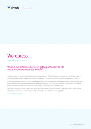 Online Toolkit




Wordpress
<www.wordpress.com>


What is the difference between getting a Wordpress site
and a whole new separate website?

You have to pay for website hosting with a whole new website... With a Wordpress blog/site, you don’t have to pay a
thing, you have to stick to the given templates - though you can brand them by customising pre-designed themes.
A Wordpress blog is similar to a fully furnished apartment - you can move the furniture around, but there’s limited room
for experimentation. A whole new website is like an empty house - sure, you have plenty of room to move and change
things however you want to, but furniture costs and you can’t do much in an empty room.
Wordpress allows you to tag content and syndicate your content using Really Simple Syndication or RSS ‘feeds’ which
allow people to read your content at your blog or through a feed reader or news aggregator.
<www.whatisrss.com>




                                                                                                      8 - Online Toolkit v1.0
 