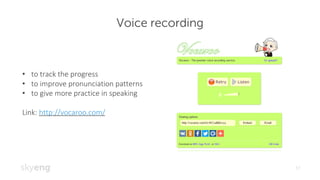 Voice recording
17
• to	track	the	progress
• to	improve	pronunciation	patterns
• to	give	more	practice	in	speaking
Link:	http://vocaroo.com/
 