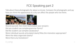 FCE Speaking part 2
19
Talk	about	these	photographs	for	about	a	minute.	Compare	the	photographs	and	say	
how	you	think	the	appearance	of	a	city	can	affect	the	people	who	live	there.
Record	yourself,	then	listen	and	analyze	your	answers:
Did	you	student	use	complex	grammar	forms?
Did	the	student	use	complex	vocabulary?
Were	individual	sounds	articulated	clearly?Was the	intonation	appropriate?
Were	the	ideas	organized	clearly?
Were	there	any	hesitations?
 