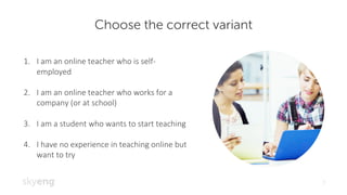 Choose the correct variant
1
1. I	am	an	online	teacher	who	is	self-
employed
2. I	am	an	online	teacher	who	works	for	a	
company	(or	at	school)
3. I	am	a	student	who	wants	to	start	teaching
4. I	have	no	experience	in	teaching	online	but	
want	to	try
 
