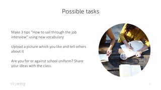 Possible tasks
21
Make	3	tips	“How	to	sail	through	the	job	
interview”	using	new	vocabulary
Upload	a	picture	which	you	like	and	tell	others	
about	it
Are	you	for	or	against	school	uniform?	Share	
your	ideas	with	the	class.
 