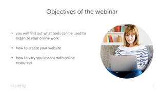 Objectives of the webinar
2
• you	will	find	out	what	tools	can	be	used	to	
organize	your	online	work
• how	to	create	your	website
• how	to	vary	you	lessons	with	online	
resources
 