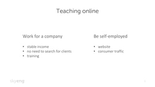 Teaching online
3
Work	for	a	company	
• stable	income
• no	need	to	search	for	clients
• training
Be	self-employed
• website	
• consumer	traffic
 