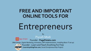 FREE AND IMPORTANT
ONLINETOOLS FOR
Entrepreneurs
By
Piyush Modi
Founder : PagePotato.com
(Web Design, Digital Marketing, Animation, ERP implementation, Installing Basic IT set up)
Founder : Learn andTeach Anything For Free
(LearnAnythingFree.com, Social Entrepreneurship Project)
 