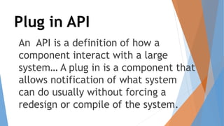 Plug in API
An API is a definition of how a
component interact with a large
system… A plug in is a component that
allows notification of what system
can do usually without forcing a
redesign or compile of the system.
 