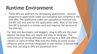 Runtime Environment
 These APIs are platform for developing applications, wherein
programs or application codes are evaluated and compiled in the
said APIs. The application codes are uploaded or injected into
the API will test and run the application code. Most of the time,
this API is hosted in a remote area and requires the services of
the internet.
• For Web site developers and bloggers, plug-in APIs are the most
popular because they are simple and easy to integrate. The
convenience of having different API running on a Web site offers
viewers or users of these Web sites the ability to easily access
different online services integrated on one facility. Common Web
sites that use plug-in APIs are presented here.
 