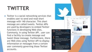 TWITTER
 Twitter is a social networking services that
enables user to send and read short
message with 140 character. This short
message are called tweets. Twitter APIs
are used by developers to embed Twitter
functions in developing Web sites.
Commonly, in using Twitter API , user can
find a facility to create message and
tweet those message. Furthermore, there
are Web sites using Twitter API to display
information or messages from a certain
user commonly governing those Twitter
accounts.
 
