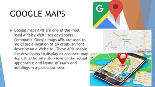 GOOGLE MAPS
 Google maps APIs are one of the most
used APIs by Web sites developers.
Commonly Google maps APIs are used to
indicated a location of an establishment
describe on a Web site. These APIs enable
the developers to display an accurate map
depicting the satellite views or the actual
appearance and layout of roads and
buildings in a particular area.
 