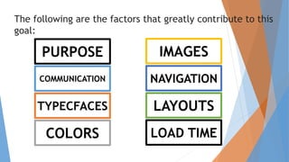 The following are the factors that greatly contribute to this
goal:
PURPOSE
COMMUNICATION
TYPECFACES
COLORS
IMAGES
NAVIGATION
LAYOUTS
LOAD TIME
 