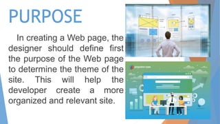 PURPOSE
In creating a Web page, the
designer should define first
the purpose of the Web page
to determine the theme of the
site. This will help the
developer create a more
organized and relevant site.
 